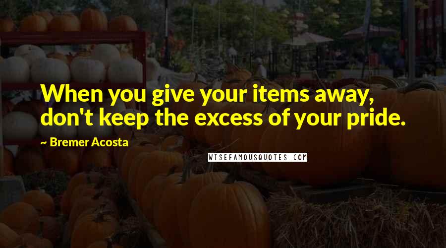 Bremer Acosta Quotes: When you give your items away, don't keep the excess of your pride.
