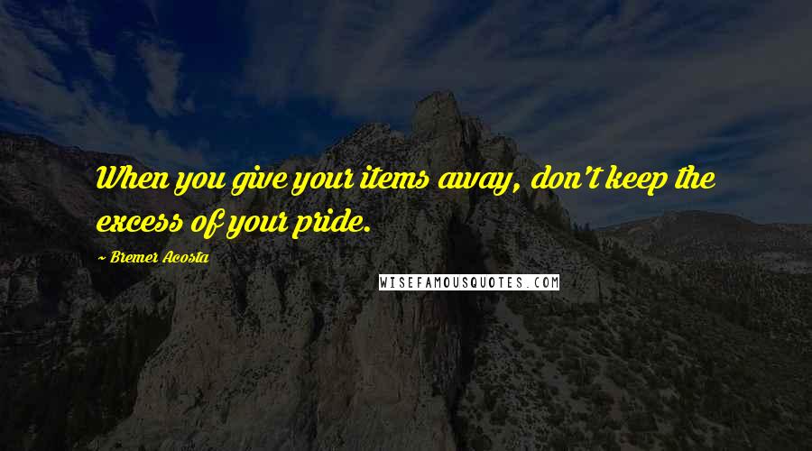 Bremer Acosta Quotes: When you give your items away, don't keep the excess of your pride.