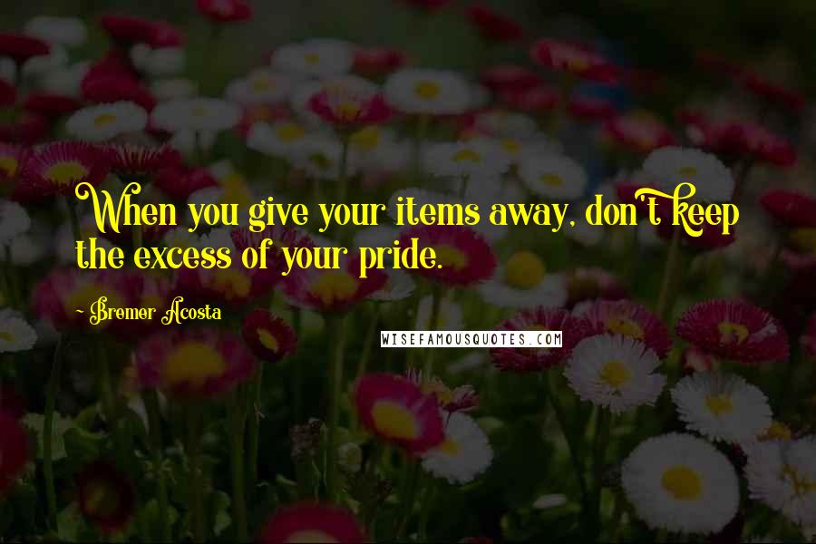 Bremer Acosta Quotes: When you give your items away, don't keep the excess of your pride.