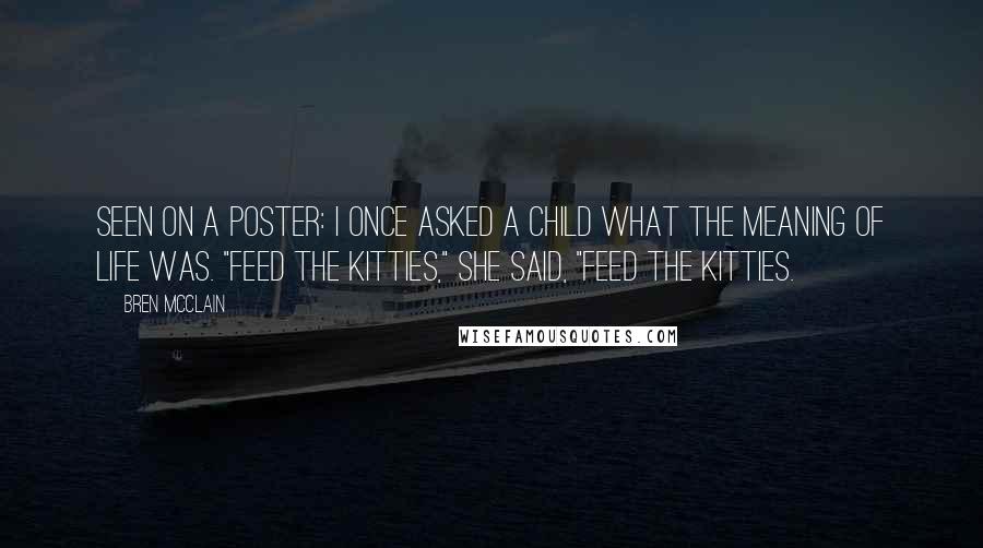 Bren McClain Quotes: Seen on a poster: I once asked a child what the meaning of life was. "Feed the kitties," she said, "feed the kitties.