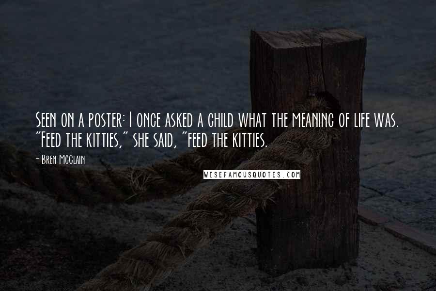 Bren McClain Quotes: Seen on a poster: I once asked a child what the meaning of life was. "Feed the kitties," she said, "feed the kitties.