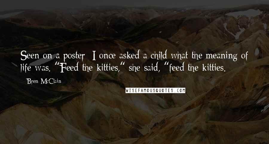 Bren McClain Quotes: Seen on a poster: I once asked a child what the meaning of life was. "Feed the kitties," she said, "feed the kitties.