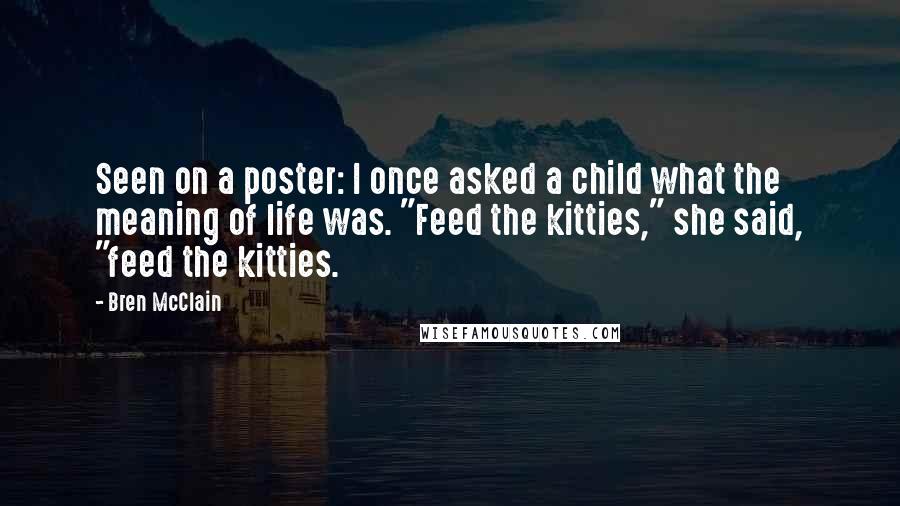 Bren McClain Quotes: Seen on a poster: I once asked a child what the meaning of life was. "Feed the kitties," she said, "feed the kitties.