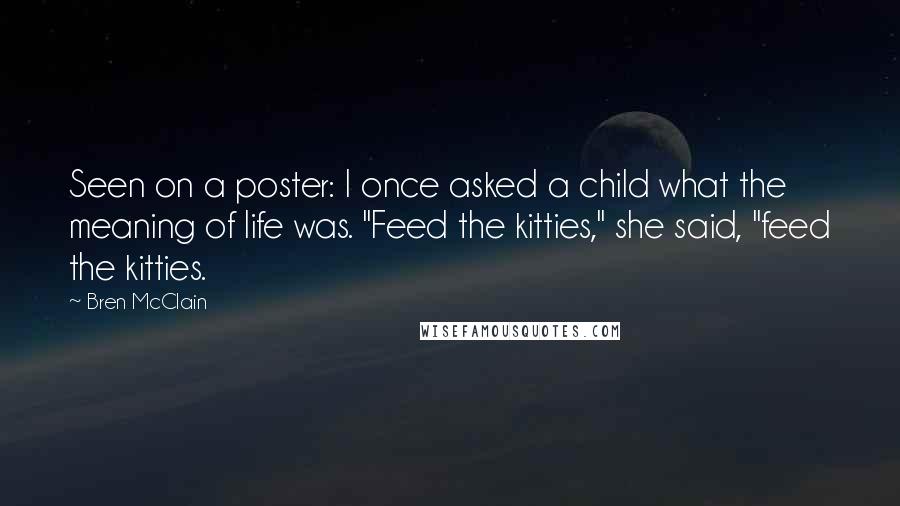 Bren McClain Quotes: Seen on a poster: I once asked a child what the meaning of life was. "Feed the kitties," she said, "feed the kitties.