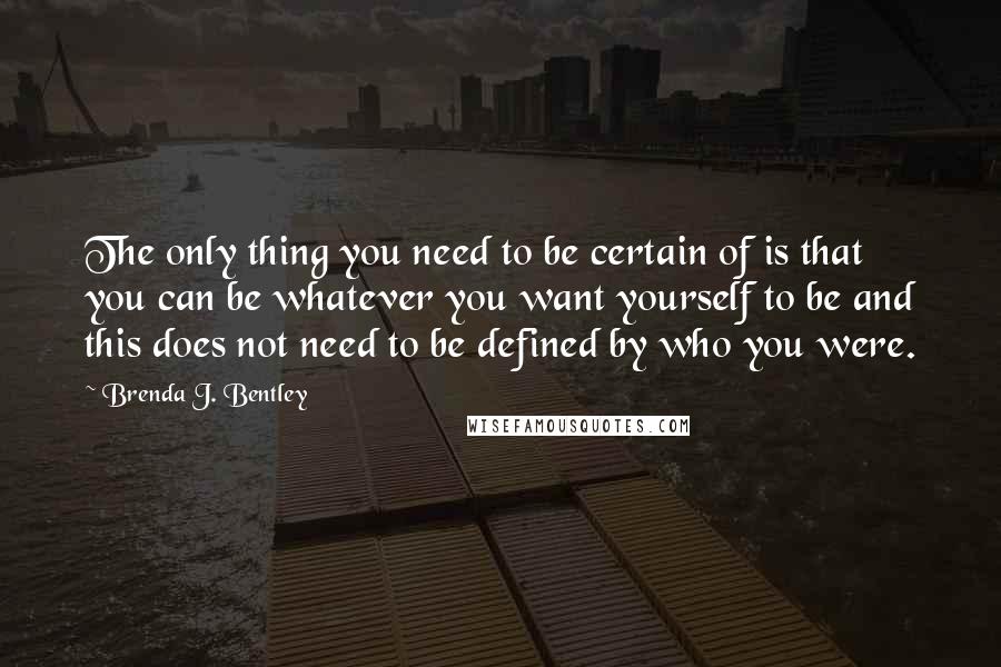 Brenda J. Bentley Quotes: The only thing you need to be certain of is that you can be whatever you want yourself to be and this does not need to be defined by who you were.