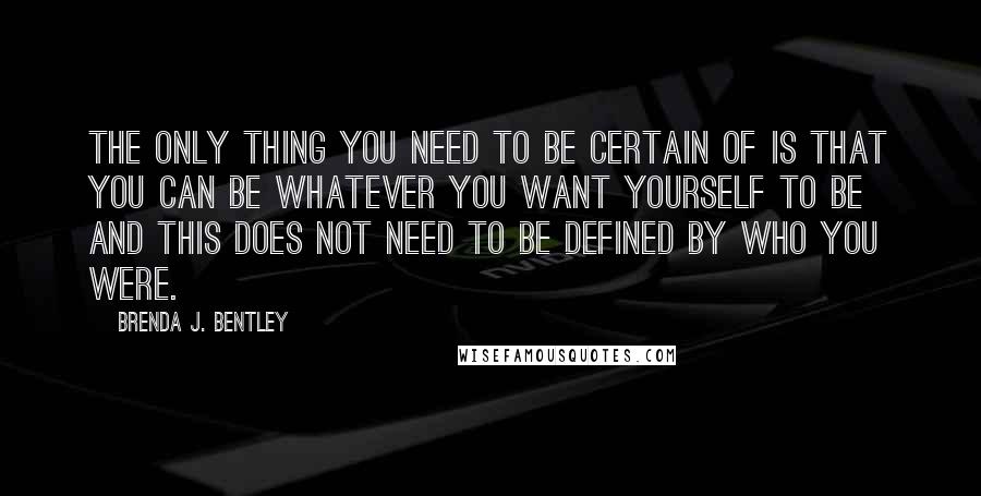 Brenda J. Bentley Quotes: The only thing you need to be certain of is that you can be whatever you want yourself to be and this does not need to be defined by who you were.