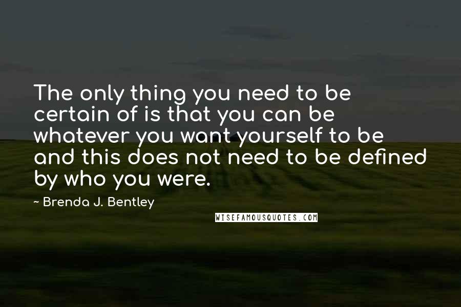 Brenda J. Bentley Quotes: The only thing you need to be certain of is that you can be whatever you want yourself to be and this does not need to be defined by who you were.