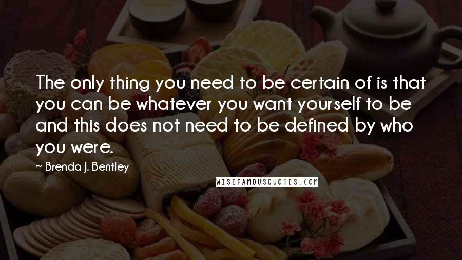 Brenda J. Bentley Quotes: The only thing you need to be certain of is that you can be whatever you want yourself to be and this does not need to be defined by who you were.