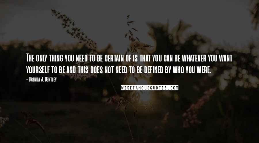 Brenda J. Bentley Quotes: The only thing you need to be certain of is that you can be whatever you want yourself to be and this does not need to be defined by who you were.