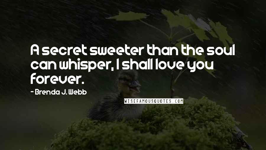 Brenda J. Webb Quotes: A secret sweeter than the soul can whisper, I shall love you forever.