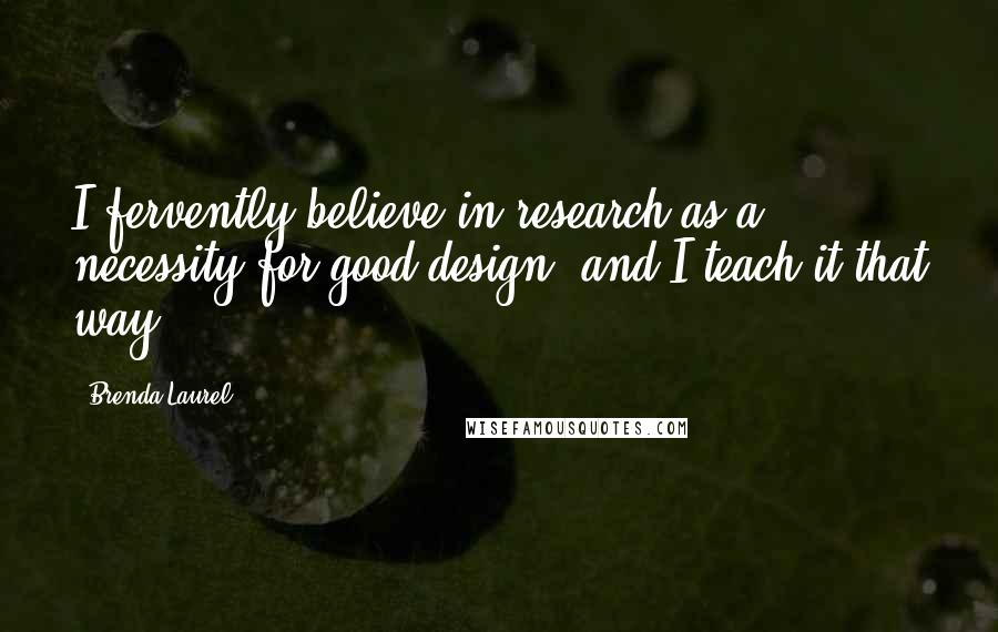 Brenda Laurel Quotes: I fervently believe in research as a necessity for good design, and I teach it that way.