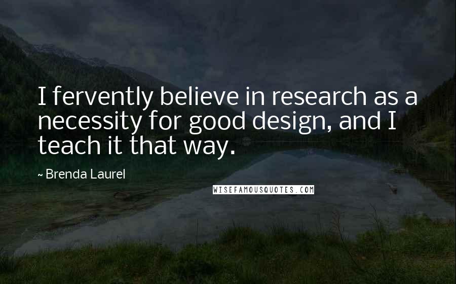Brenda Laurel Quotes: I fervently believe in research as a necessity for good design, and I teach it that way.