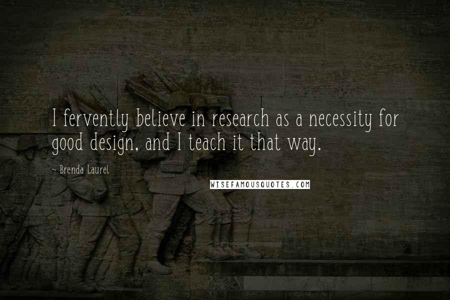 Brenda Laurel Quotes: I fervently believe in research as a necessity for good design, and I teach it that way.