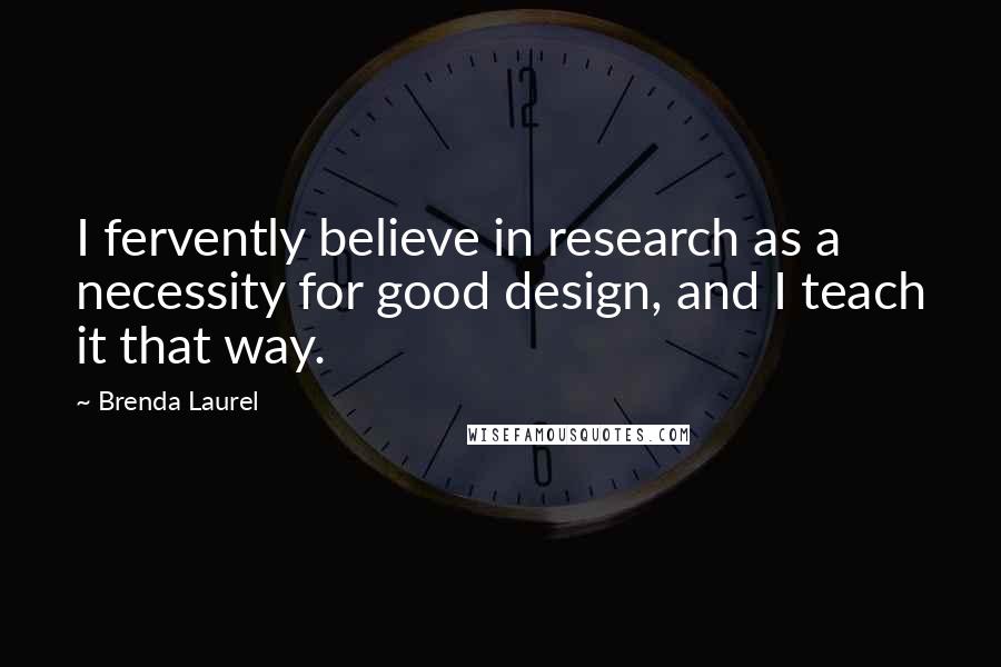 Brenda Laurel Quotes: I fervently believe in research as a necessity for good design, and I teach it that way.