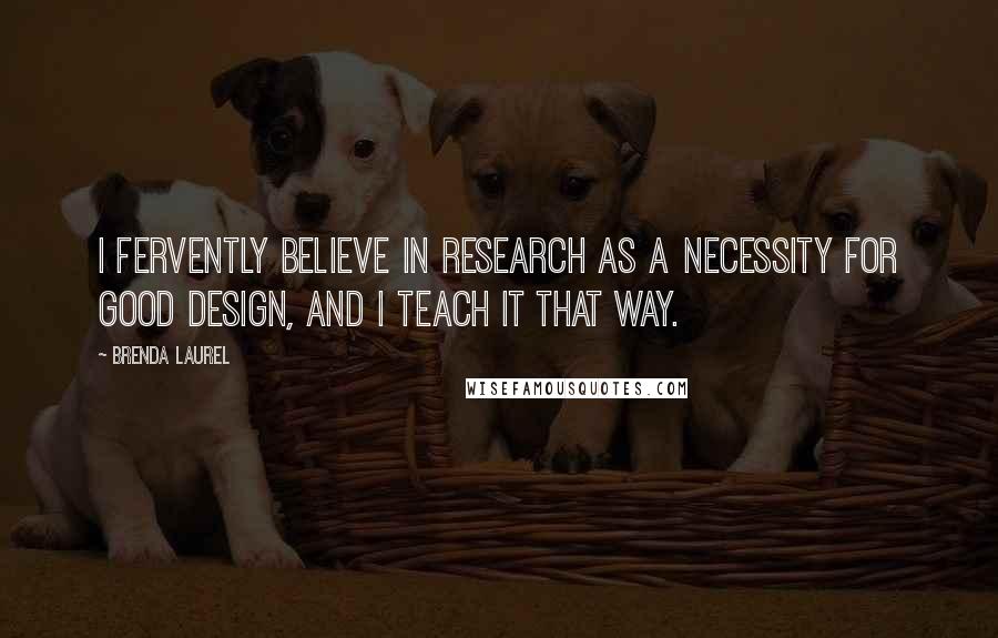 Brenda Laurel Quotes: I fervently believe in research as a necessity for good design, and I teach it that way.
