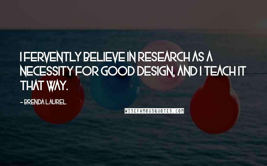 Brenda Laurel Quotes: I fervently believe in research as a necessity for good design, and I teach it that way.