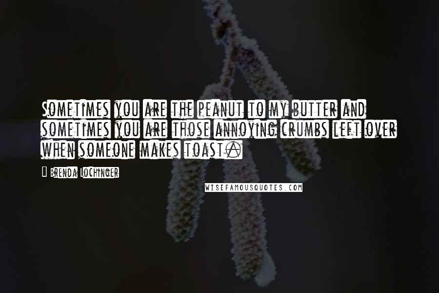 Brenda Lochinger Quotes: Sometimes you are the peanut to my butter and sometimes you are those annoying crumbs left over when someone makes toast.