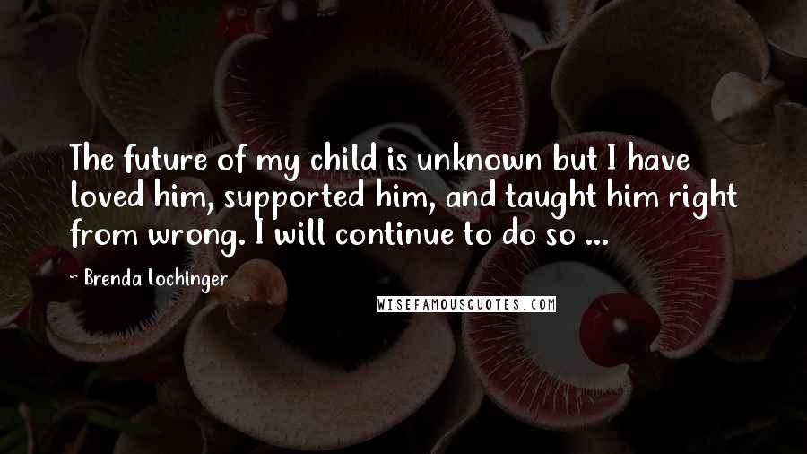 Brenda Lochinger Quotes: The future of my child is unknown but I have loved him, supported him, and taught him right from wrong. I will continue to do so ...