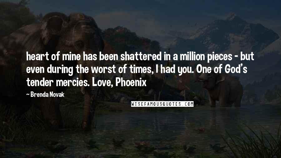 Brenda Novak Quotes: heart of mine has been shattered in a million pieces - but even during the worst of times, I had you. One of God's tender mercies. Love, Phoenix