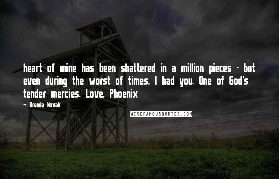 Brenda Novak Quotes: heart of mine has been shattered in a million pieces - but even during the worst of times, I had you. One of God's tender mercies. Love, Phoenix
