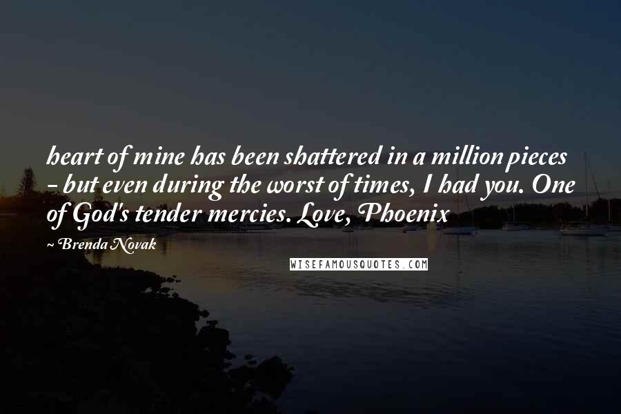 Brenda Novak Quotes: heart of mine has been shattered in a million pieces - but even during the worst of times, I had you. One of God's tender mercies. Love, Phoenix