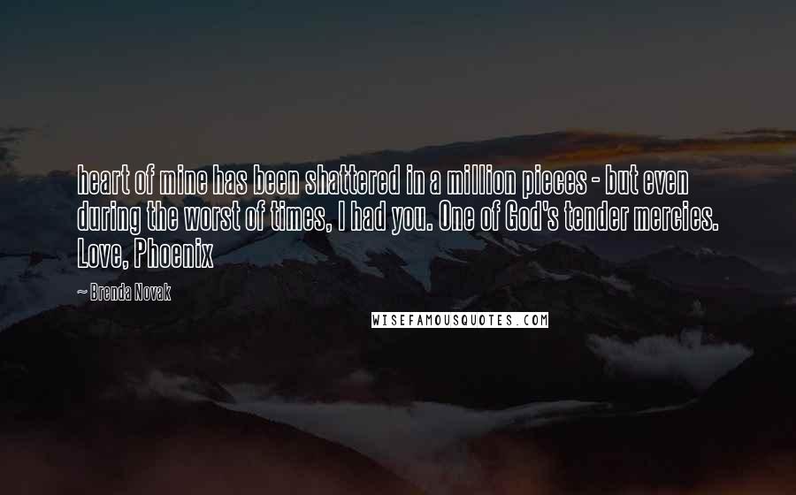 Brenda Novak Quotes: heart of mine has been shattered in a million pieces - but even during the worst of times, I had you. One of God's tender mercies. Love, Phoenix