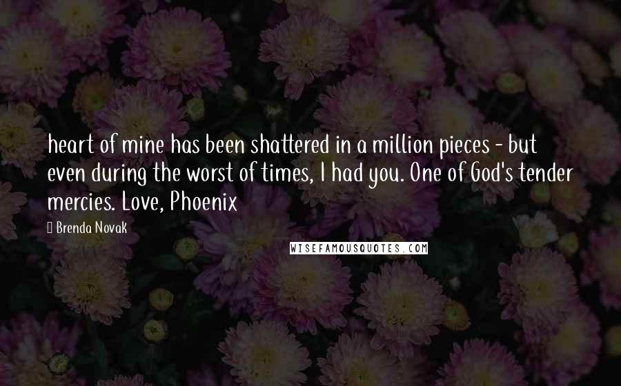 Brenda Novak Quotes: heart of mine has been shattered in a million pieces - but even during the worst of times, I had you. One of God's tender mercies. Love, Phoenix