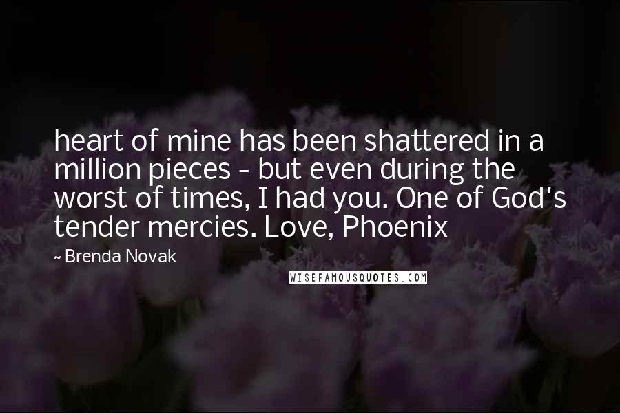 Brenda Novak Quotes: heart of mine has been shattered in a million pieces - but even during the worst of times, I had you. One of God's tender mercies. Love, Phoenix
