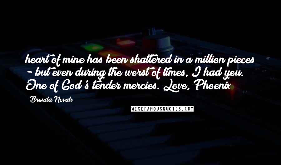 Brenda Novak Quotes: heart of mine has been shattered in a million pieces - but even during the worst of times, I had you. One of God's tender mercies. Love, Phoenix