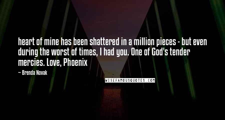 Brenda Novak Quotes: heart of mine has been shattered in a million pieces - but even during the worst of times, I had you. One of God's tender mercies. Love, Phoenix