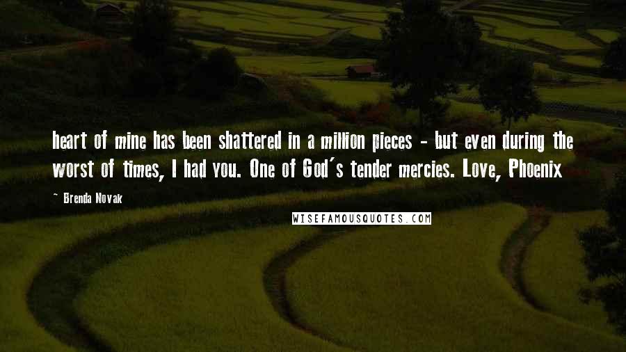 Brenda Novak Quotes: heart of mine has been shattered in a million pieces - but even during the worst of times, I had you. One of God's tender mercies. Love, Phoenix