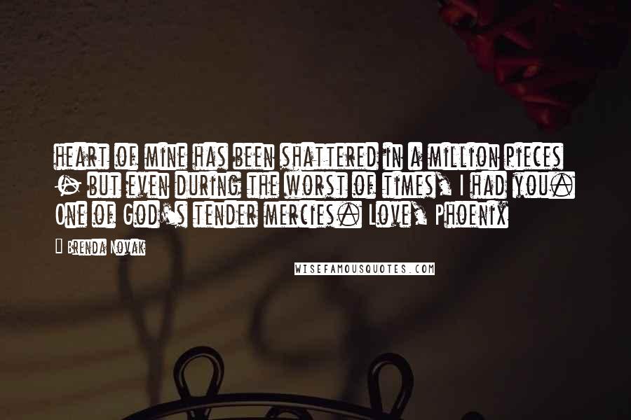 Brenda Novak Quotes: heart of mine has been shattered in a million pieces - but even during the worst of times, I had you. One of God's tender mercies. Love, Phoenix
