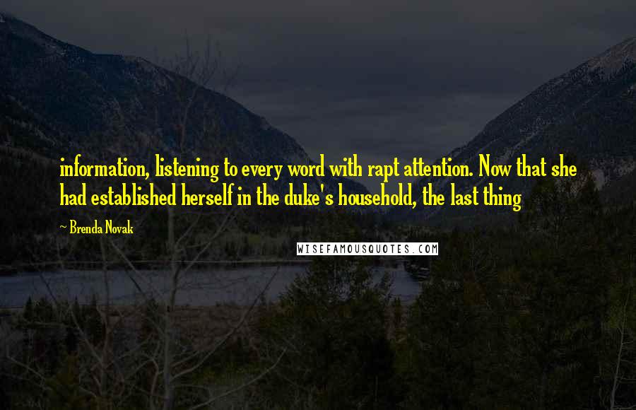 Brenda Novak Quotes: information, listening to every word with rapt attention. Now that she had established herself in the duke's household, the last thing