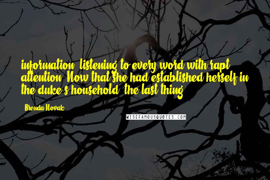 Brenda Novak Quotes: information, listening to every word with rapt attention. Now that she had established herself in the duke's household, the last thing