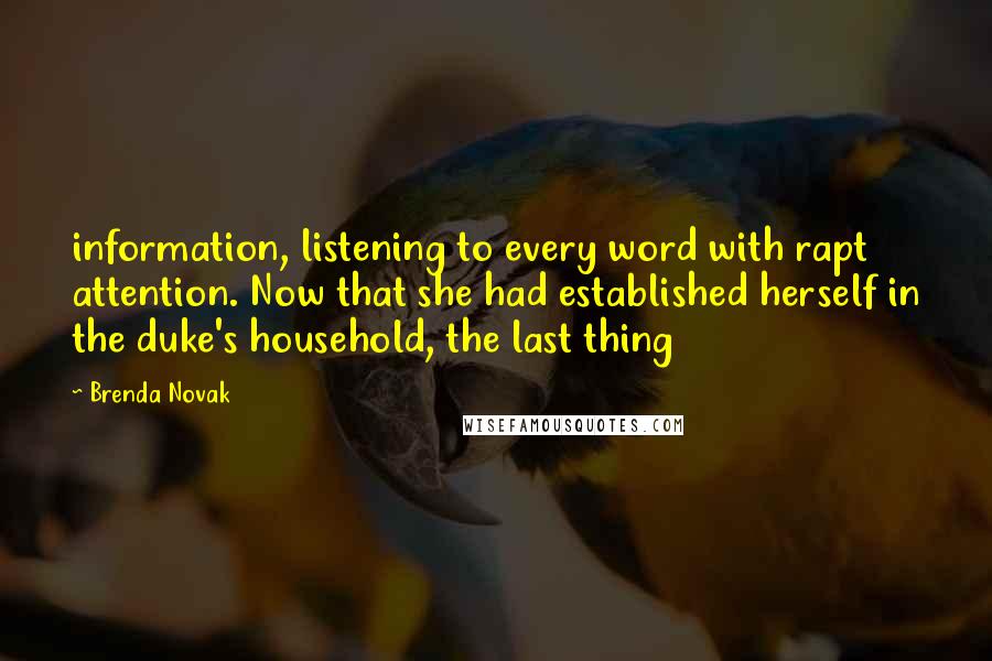 Brenda Novak Quotes: information, listening to every word with rapt attention. Now that she had established herself in the duke's household, the last thing