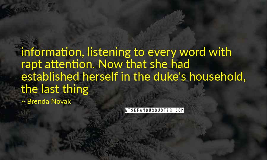 Brenda Novak Quotes: information, listening to every word with rapt attention. Now that she had established herself in the duke's household, the last thing