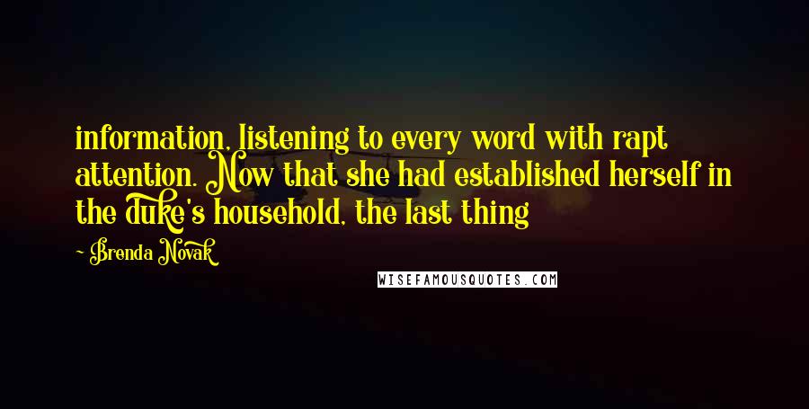 Brenda Novak Quotes: information, listening to every word with rapt attention. Now that she had established herself in the duke's household, the last thing