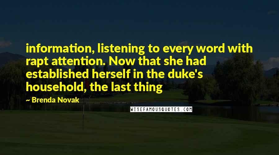 Brenda Novak Quotes: information, listening to every word with rapt attention. Now that she had established herself in the duke's household, the last thing