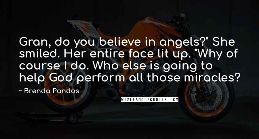 Brenda Pandos Quotes: Gran, do you believe in angels?" She smiled. Her entire face lit up. "Why of course I do. Who else is going to help God perform all those miracles?