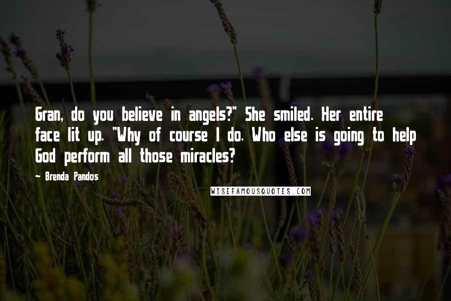 Brenda Pandos Quotes: Gran, do you believe in angels?" She smiled. Her entire face lit up. "Why of course I do. Who else is going to help God perform all those miracles?