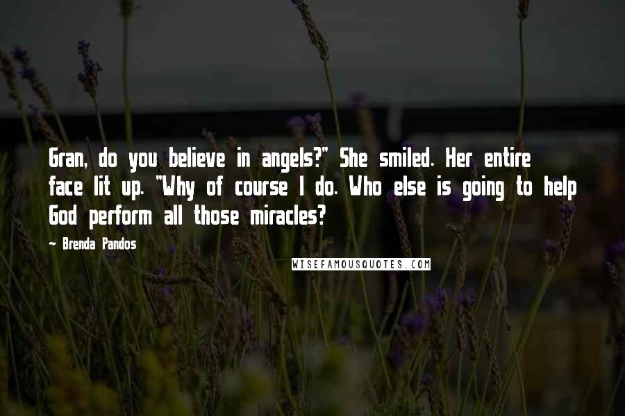 Brenda Pandos Quotes: Gran, do you believe in angels?" She smiled. Her entire face lit up. "Why of course I do. Who else is going to help God perform all those miracles?