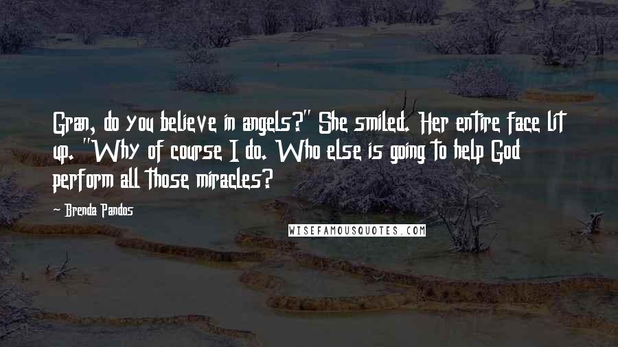Brenda Pandos Quotes: Gran, do you believe in angels?" She smiled. Her entire face lit up. "Why of course I do. Who else is going to help God perform all those miracles?