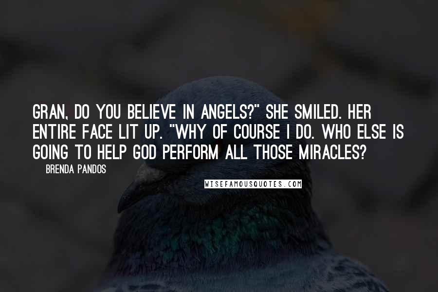 Brenda Pandos Quotes: Gran, do you believe in angels?" She smiled. Her entire face lit up. "Why of course I do. Who else is going to help God perform all those miracles?