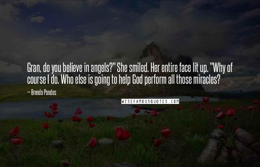 Brenda Pandos Quotes: Gran, do you believe in angels?" She smiled. Her entire face lit up. "Why of course I do. Who else is going to help God perform all those miracles?