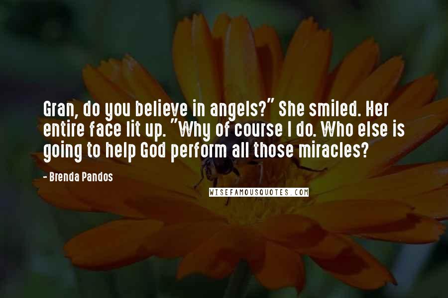 Brenda Pandos Quotes: Gran, do you believe in angels?" She smiled. Her entire face lit up. "Why of course I do. Who else is going to help God perform all those miracles?