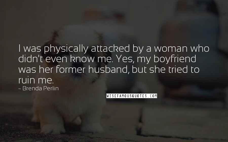 Brenda Perlin Quotes: I was physically attacked by a woman who didn't even know me. Yes, my boyfriend was her former husband, but she tried to ruin me.