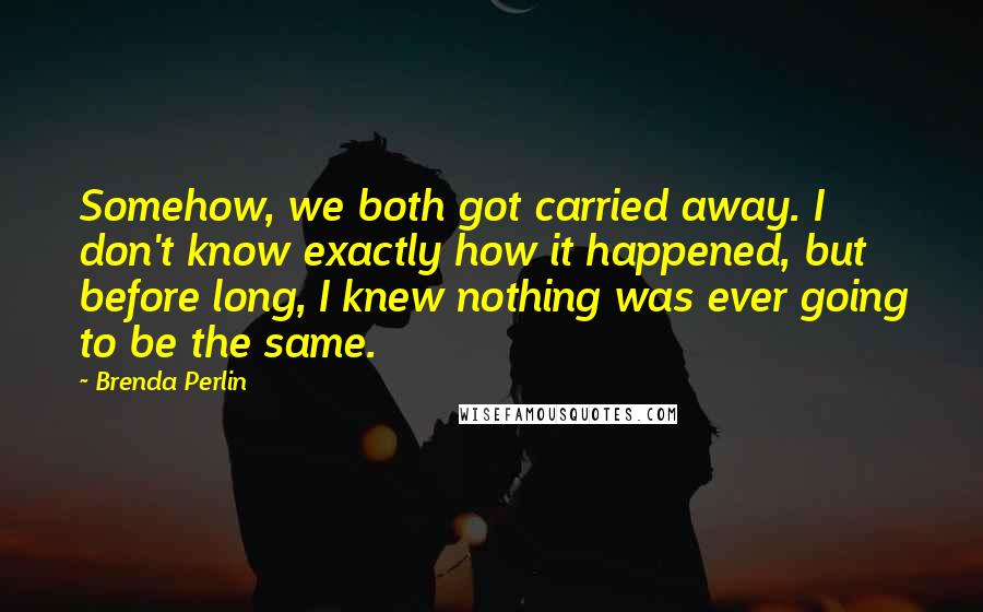 Brenda Perlin Quotes: Somehow, we both got carried away. I don't know exactly how it happened, but before long, I knew nothing was ever going to be the same.