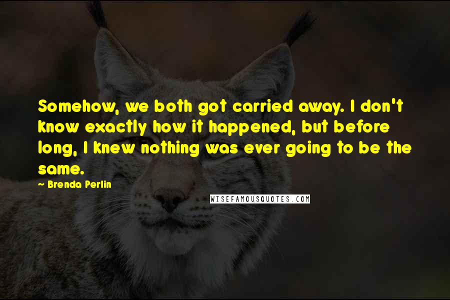 Brenda Perlin Quotes: Somehow, we both got carried away. I don't know exactly how it happened, but before long, I knew nothing was ever going to be the same.