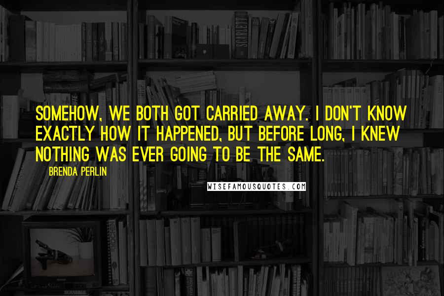 Brenda Perlin Quotes: Somehow, we both got carried away. I don't know exactly how it happened, but before long, I knew nothing was ever going to be the same.