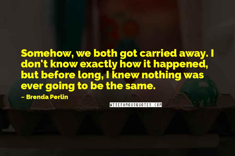 Brenda Perlin Quotes: Somehow, we both got carried away. I don't know exactly how it happened, but before long, I knew nothing was ever going to be the same.